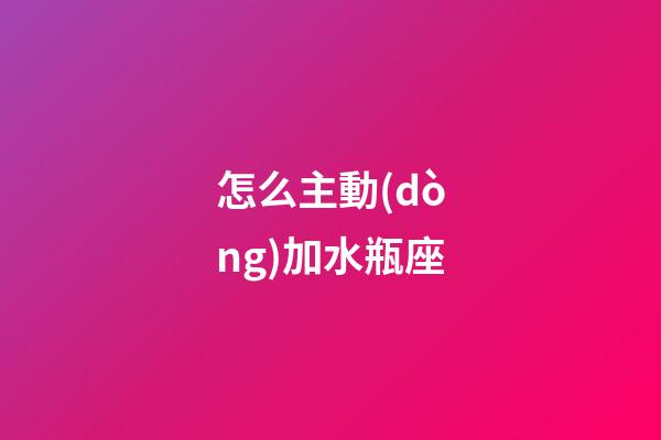 怎么主動(dòng)加水瓶座-第1張-星座運(yùn)勢(shì)-玄機(jī)派