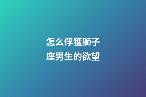 怎么俘獲獅子座男生的欲望-第1張-星座運勢-玄機派
