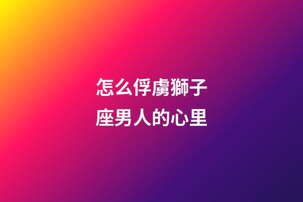 怎么俘虜獅子座男人的心里-第1張-星座運勢-玄機派