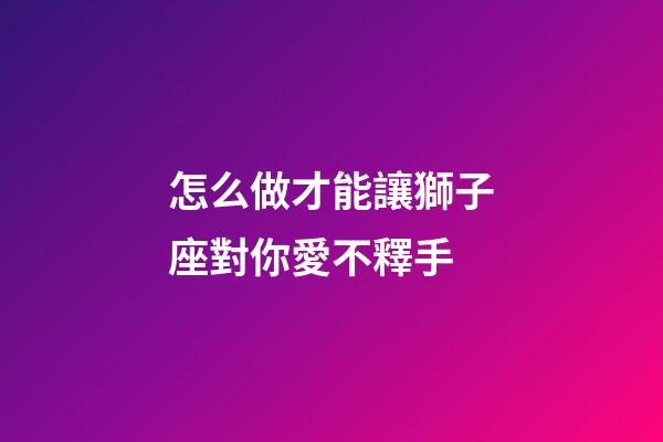 怎么做才能讓獅子座對你愛不釋手-第1張-星座運勢-玄機派