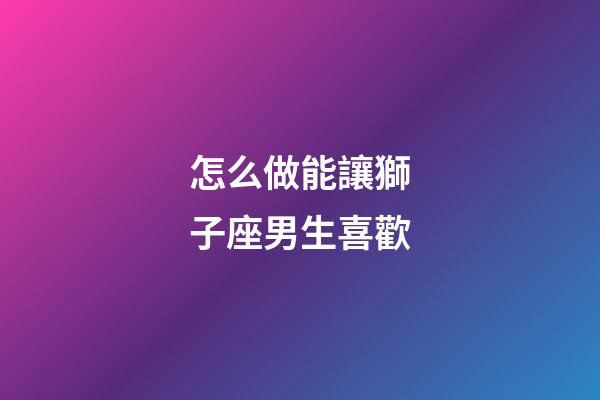 怎么做能讓獅子座男生喜歡-第1張-星座運勢-玄機派