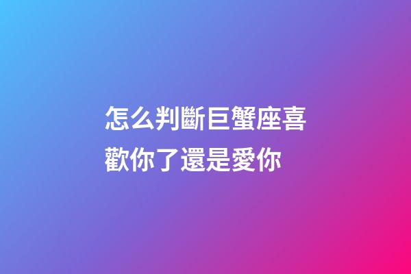 怎么判斷巨蟹座喜歡你了還是愛你