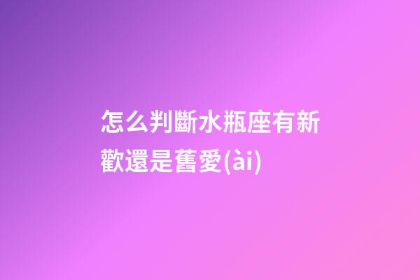 怎么判斷水瓶座有新歡還是舊愛(ài)