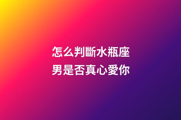 怎么判斷水瓶座男是否真心愛你-第1張-星座運勢-玄機派