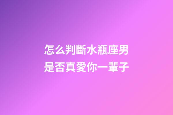 怎么判斷水瓶座男是否真愛你一輩子-第1張-星座運勢-玄機派