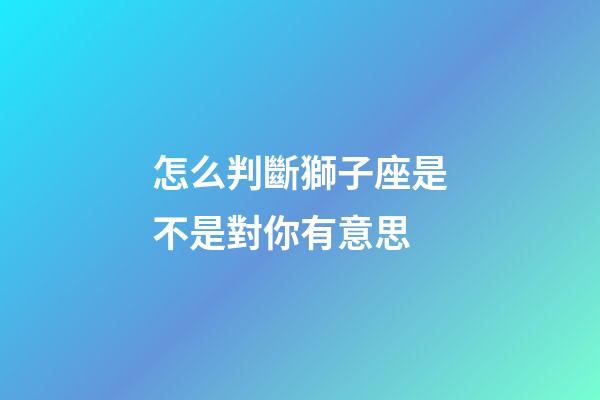 怎么判斷獅子座是不是對你有意思-第1張-星座運勢-玄機派