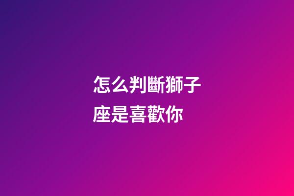 怎么判斷獅子座是喜歡你-第1張-星座運(yùn)勢(shì)-玄機(jī)派