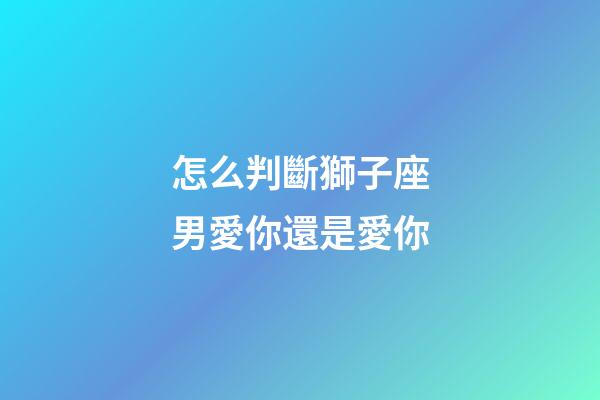 怎么判斷獅子座男愛你還是愛你