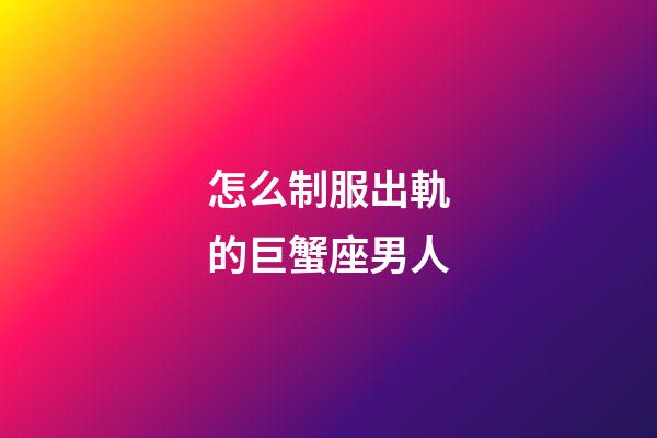 怎么制服出軌的巨蟹座男人-第1張-星座運勢-玄機派