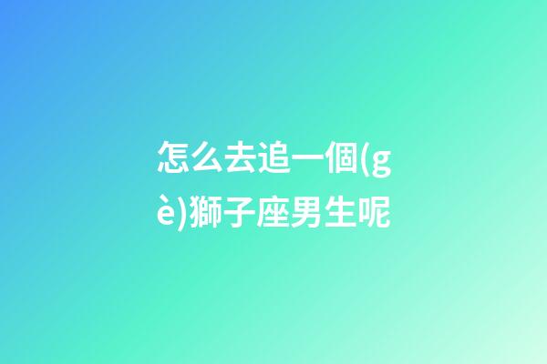 怎么去追一個(gè)獅子座男生呢