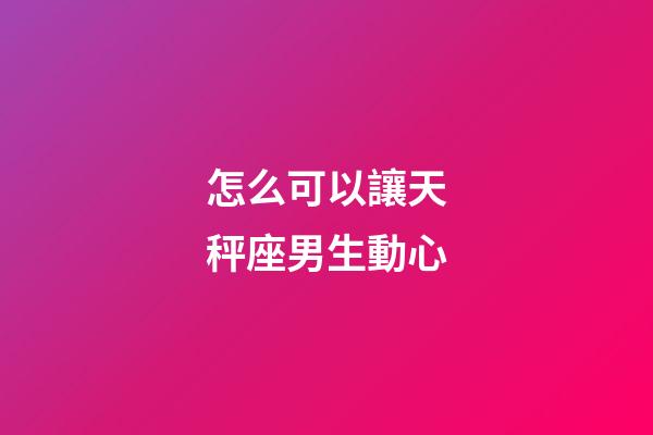 怎么可以讓天秤座男生動心-第1張-星座運勢-玄機派