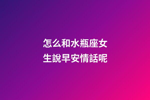 怎么和水瓶座女生說早安情話呢-第1張-星座運勢-玄機派