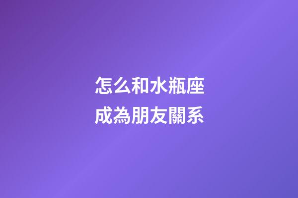 怎么和水瓶座成為朋友關系-第1張-星座運勢-玄機派