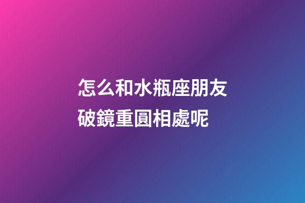 怎么和水瓶座朋友破鏡重圓相處呢-第1張-星座運(yùn)勢-玄機(jī)派