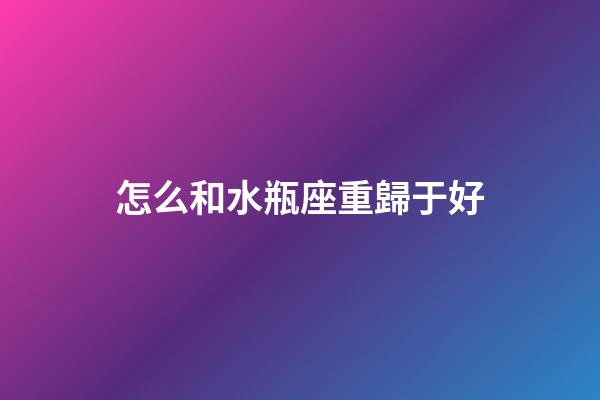怎么和水瓶座重歸于好