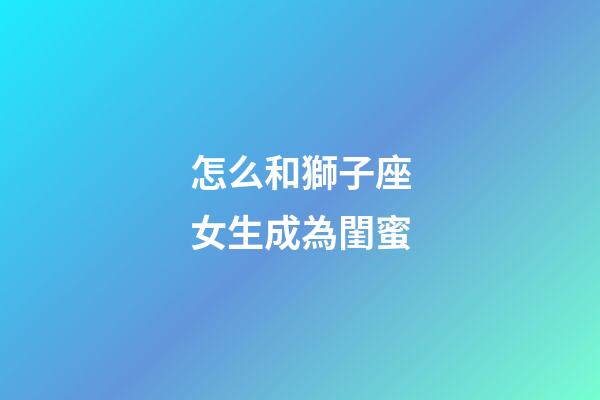 怎么和獅子座女生成為閨蜜-第1張-星座運勢-玄機派
