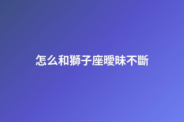 怎么和獅子座曖昧不斷-第1張-星座運勢-玄機派