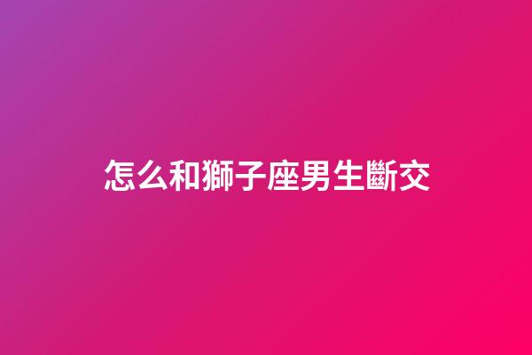 怎么和獅子座男生斷交-第1張-星座運(yùn)勢-玄機(jī)派