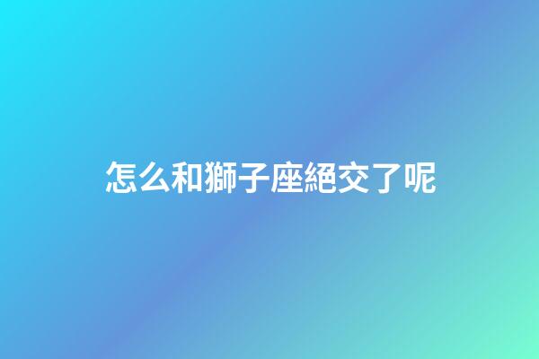 怎么和獅子座絕交了呢-第1張-星座運勢-玄機派