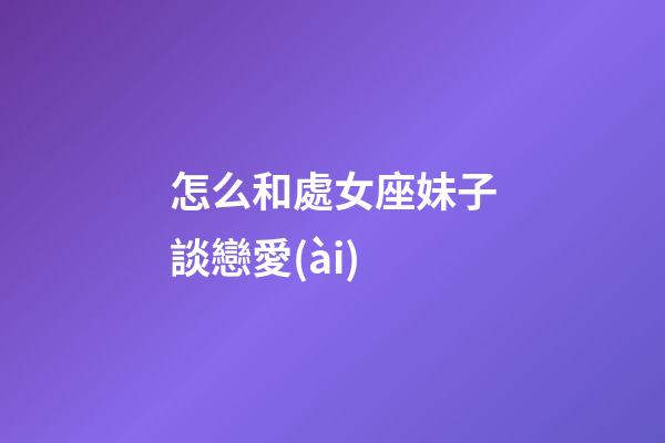 怎么和處女座妹子談戀愛(ài)