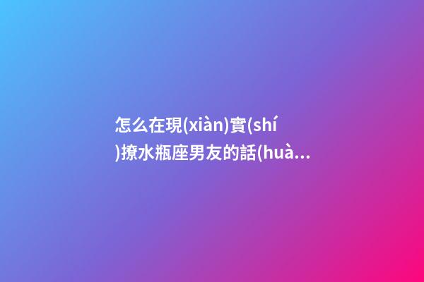 怎么在現(xiàn)實(shí)撩水瓶座男友的話(huà)