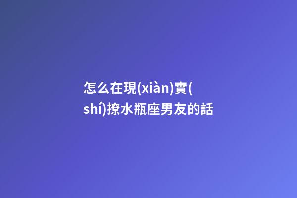 怎么在現(xiàn)實(shí)撩水瓶座男友的話