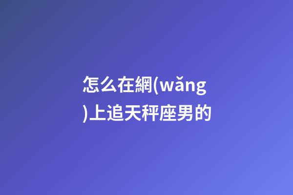 怎么在網(wǎng)上追天秤座男的