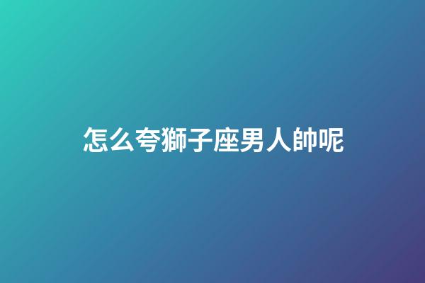 怎么夸獅子座男人帥呢-第1張-星座運勢-玄機派