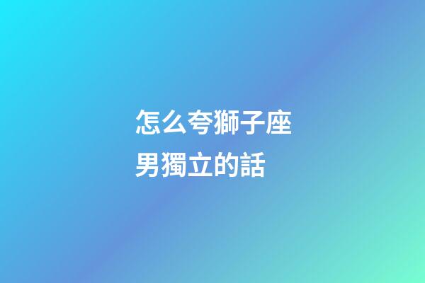怎么夸獅子座男獨立的話-第1張-星座運勢-玄機派