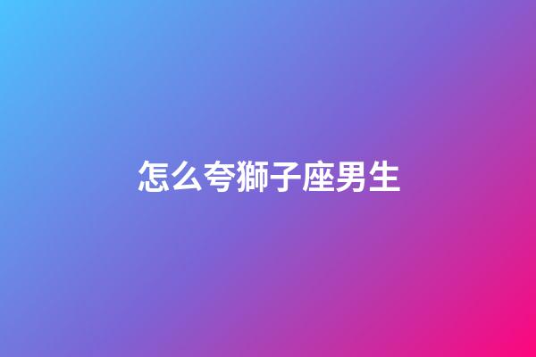 怎么夸獅子座男生-第1張-星座運勢-玄機派