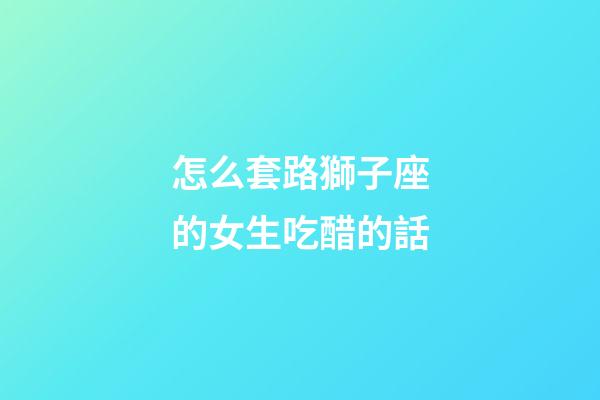 怎么套路獅子座的女生吃醋的話