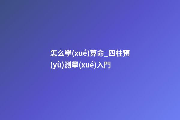 怎么學(xué)算命_四柱預(yù)測學(xué)入門