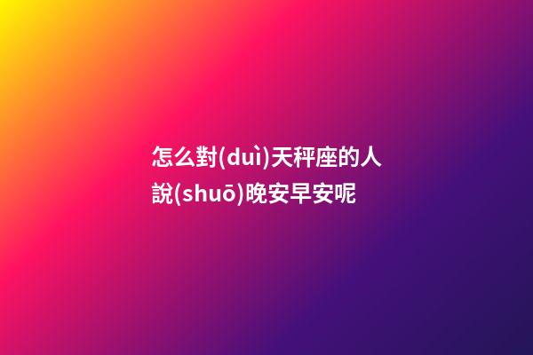 怎么對(duì)天秤座的人說(shuō)晚安早安呢-第1張-星座運(yùn)勢(shì)-玄機(jī)派