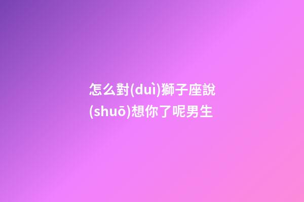 怎么對(duì)獅子座說(shuō)想你了呢男生