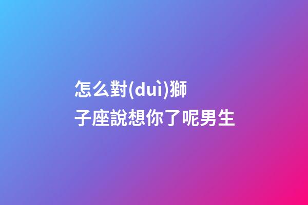 怎么對(duì)獅子座說想你了呢男生