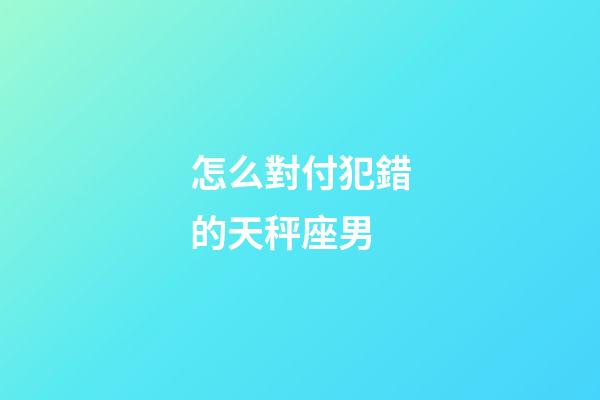 怎么對付犯錯的天秤座男-第1張-星座運勢-玄機派