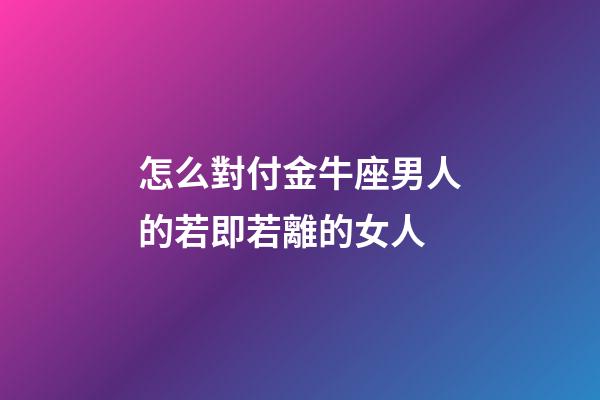 怎么對付金牛座男人的若即若離的女人-第1張-星座運勢-玄機派