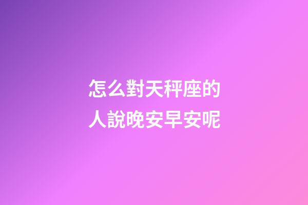 怎么對天秤座的人說晚安早安呢-第1張-星座運勢-玄機派
