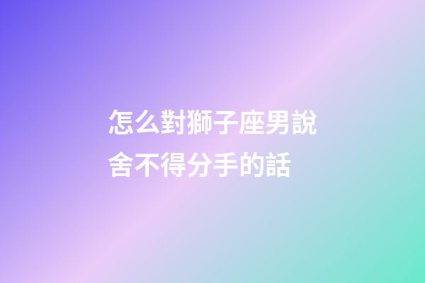 怎么對獅子座男說舍不得分手的話