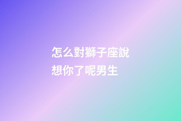 怎么對獅子座說想你了呢男生