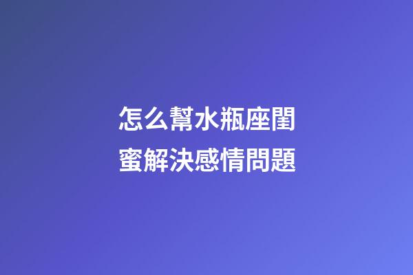 怎么幫水瓶座閨蜜解決感情問題-第1張-星座運勢-玄機派