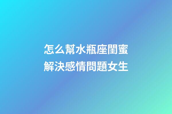 怎么幫水瓶座閨蜜解決感情問題女生