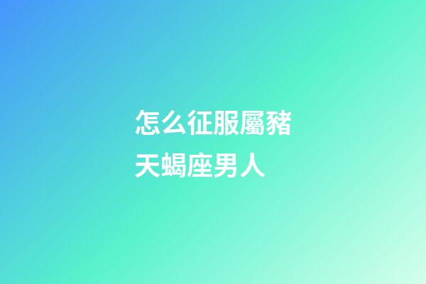 怎么征服屬豬天蝎座男人-第1張-星座運勢-玄機派