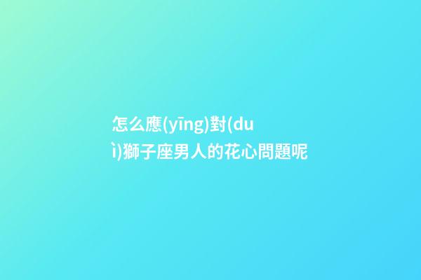怎么應(yīng)對(duì)獅子座男人的花心問題呢-第1張-星座運(yùn)勢(shì)-玄機(jī)派