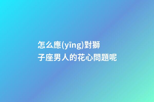 怎么應(yīng)對獅子座男人的花心問題呢