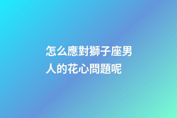 怎么應對獅子座男人的花心問題呢
