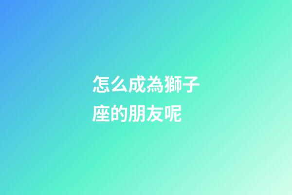 怎么成為獅子座的朋友呢