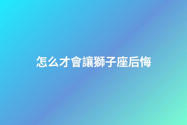 怎么才會讓獅子座后悔-第1張-星座運勢-玄機派