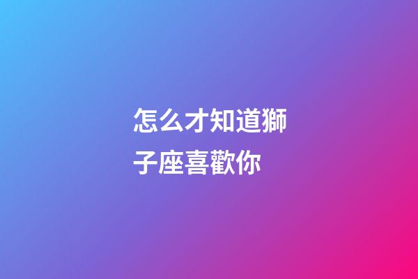 怎么才知道獅子座喜歡你-第1張-星座運勢-玄機派