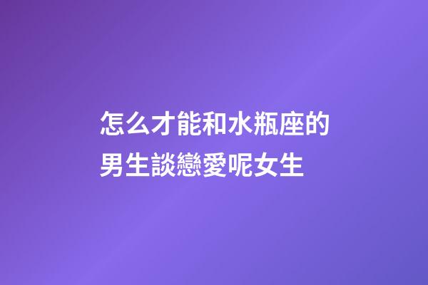 怎么才能和水瓶座的男生談戀愛呢女生-第1張-星座運勢-玄機派